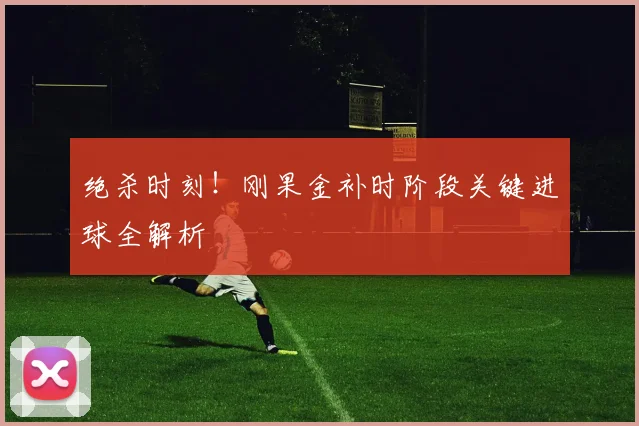 绝杀时刻！刚果金补时阶段关键进球全解析