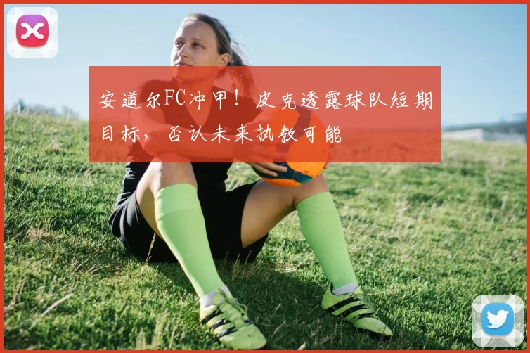 安道尔FC冲甲!皮克透露球队短期目标,否认未来执教可能