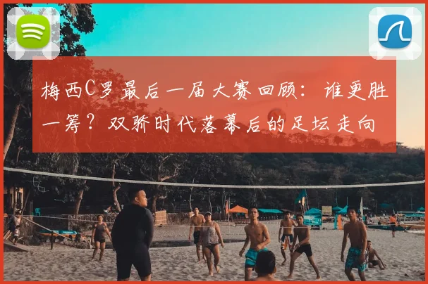 梅西C罗最后一届大赛回顾:谁更胜一筹?双骄时代落幕后的足坛走向分析