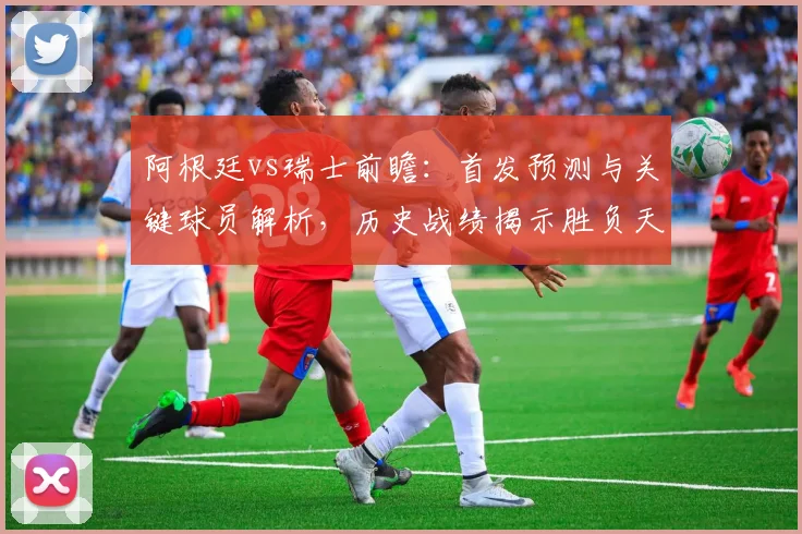 阿根廷vs瑞士前瞻:首发预测与关键球员解析,历史战绩揭示胜负天平