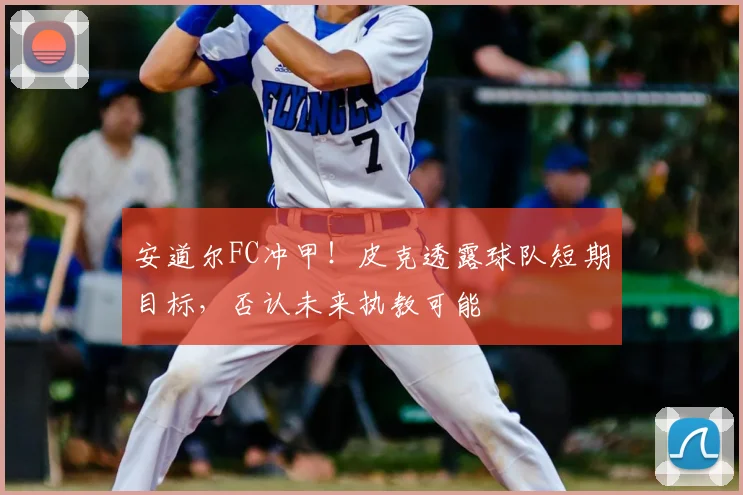 安道尔FC冲甲！皮克透露球队短期目标，否认未来执教可能